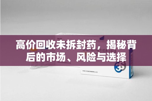 菏泽高价回收未拆封药，揭秘背后的市场、风险与选择