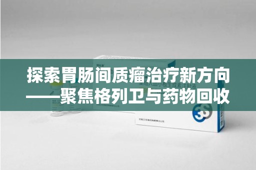 菏泽探索胃肠间质瘤治疗新方向——聚焦格列卫与药物回收利用