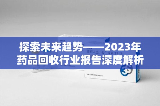 菏泽探索未来趋势——2023年药品回收行业报告深度解析