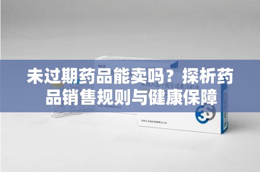 菏泽未过期药品能卖吗？探析药品销售规则与健康保障