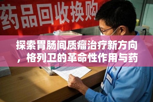 菏泽探索胃肠间质瘤治疗新方向，格列卫的革命性作用与药物回收的意义