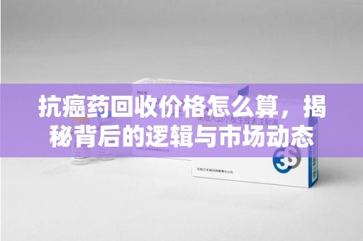 菏泽抗癌药回收价格怎么算，揭秘背后的逻辑与市场动态