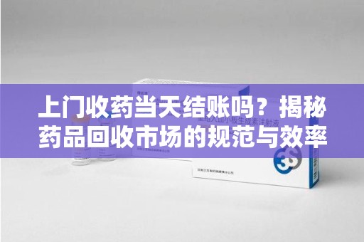 菏泽上门收药当天结账吗？揭秘药品回收市场的规范与效率