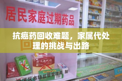 菏泽抗癌药回收难题，家属代处理的挑战与出路