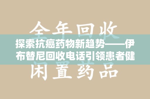 菏泽探索抗癌药物新趋势——伊布替尼回收电话引领患者健康管理新篇章