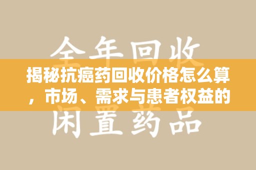 菏泽揭秘抗癌药回收价格怎么算，市场、需求与患者权益的平衡之道