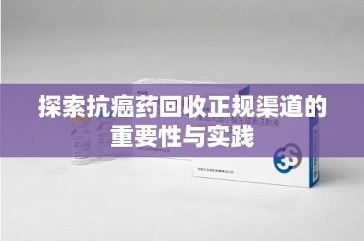 菏泽探索抗癌药回收正规渠道的重要性与实践