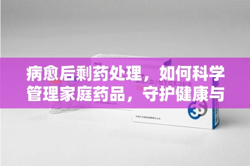 菏泽病愈后剩药处理，如何科学管理家庭药品，守护健康与环境