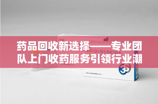 菏泽药品回收新选择——专业团队上门收药服务引领行业潮流