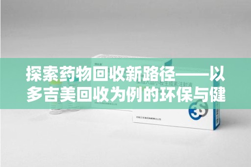 菏泽探索药物回收新路径——以多吉美回收为例的环保与健康平衡