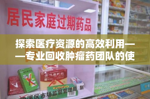 菏泽探索医疗资源的高效利用——专业回收肿瘤药团队的使命与实践