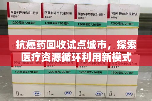 菏泽抗癌药回收试点城市，探索医疗资源循环利用新模式