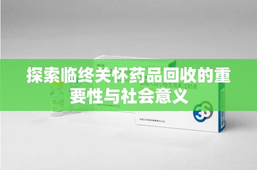 菏泽探索临终关怀药品回收的重要性与社会意义