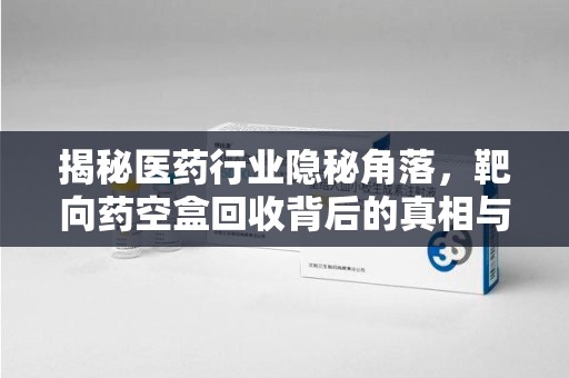 菏泽揭秘医药行业隐秘角落，靶向药空盒回收背后的真相与思考