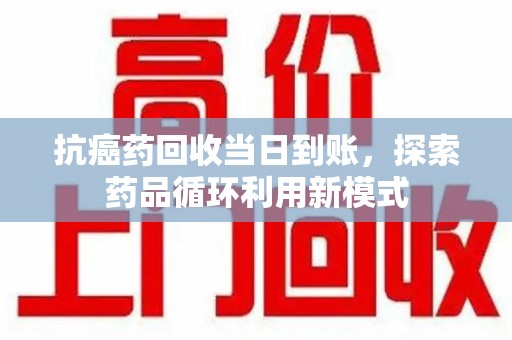 菏泽抗癌药回收当日到账，探索药品循环利用新模式
