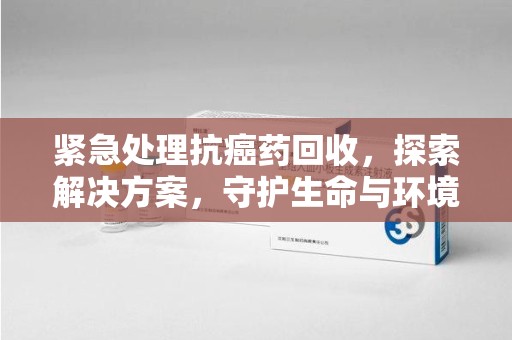 菏泽紧急处理抗癌药回收，探索解决方案，守护生命与环境