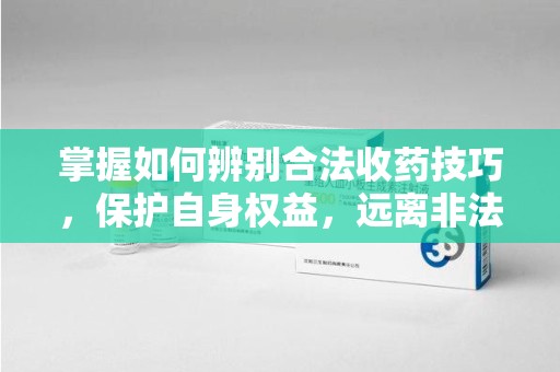 菏泽掌握如何辨别合法收药技巧，保护自身权益，远离非法交易