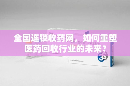 菏泽全国连锁收药网，如何重塑医药回收行业的未来？