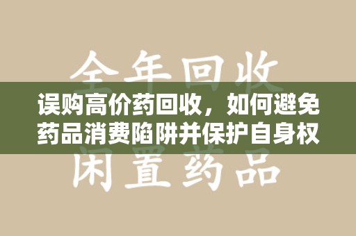 菏泽误购高价药回收，如何避免药品消费陷阱并保护自身权益