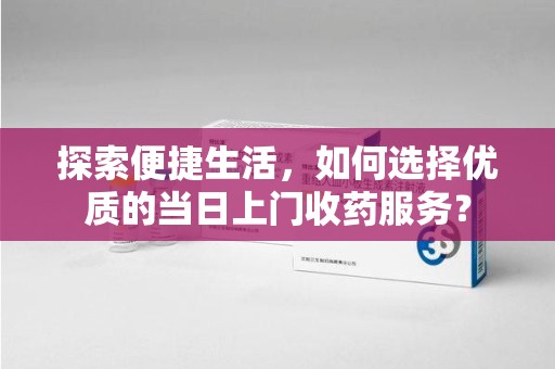 菏泽探索便捷生活，如何选择优质的当日上门收药服务？