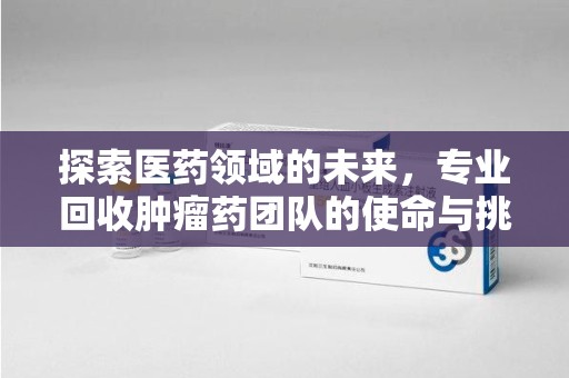 菏泽探索医药领域的未来，专业回收肿瘤药团队的使命与挑战