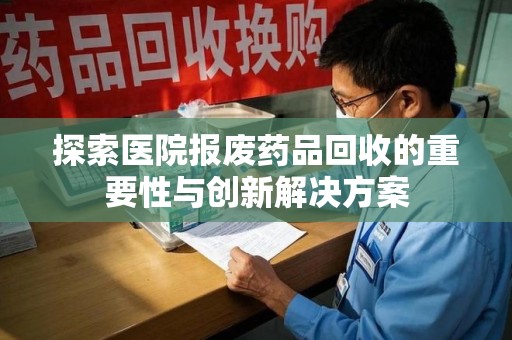 菏泽探索医院报废药品回收的重要性与创新解决方案