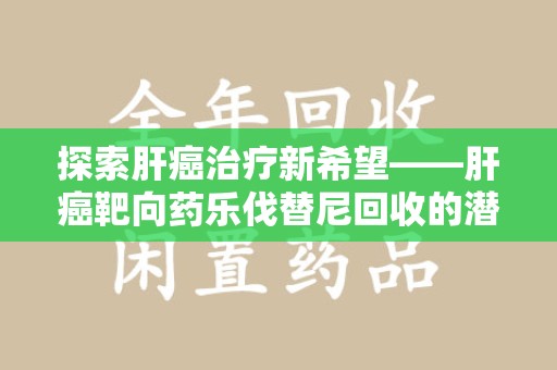 菏泽探索肝癌治疗新希望——肝癌靶向药乐伐替尼回收的潜力与价值