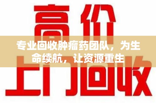 菏泽专业回收肿瘤药团队，为生命续航，让资源重生