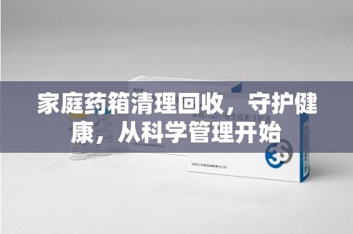 菏泽家庭药箱清理回收，守护健康，从科学管理开始