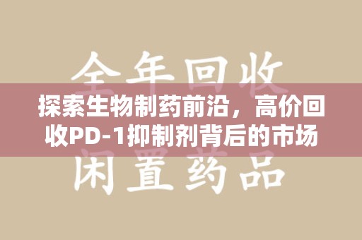 菏泽探索生物制药前沿，高价回收PD-1抑制剂背后的市场与技术分析